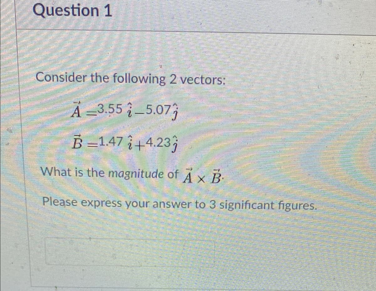 Question 1
Consider the following 2 vectors:
A -3.55 5.07;
B =147 +4.23j
What is the magnitude of A x B-
Please express your answer to 3 significant figures.
