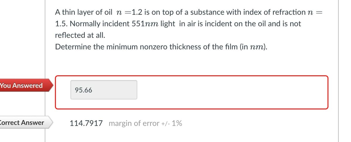 A thin layer of oil n = 1.2 is on top of a substance with index of refraction n =
1.5. Normally incident 551nm light in air is incident on the oil and is not
reflected at all.
Determine the minimum nonzero thickness of the film (in nm).
You Answered
95.66
Correct Answer
114.7917 margin of error +/- 1%
