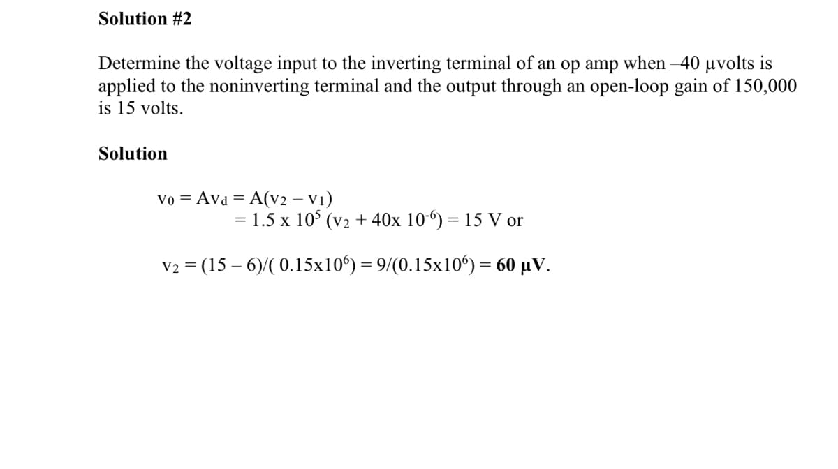 Solution #2
Determine the voltage input to the inverting terminal of an op amp when -40 μvolts is
applied to the noninverting terminal and the output through an open-loop gain of 150,000
is 15 volts.
Solution
Vo Avd = A(V2 - V1)
= 1.5 x 105 (v2 + 40x 10-6) = 15 V or
V2 = (15-6)/(0.15x106) = 9/(0.15x106) = 60 μV.