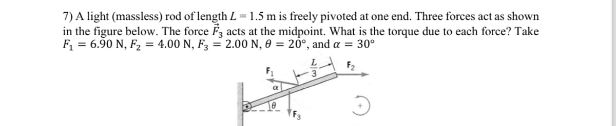 7) A light (massless) rod of length L = 1.5 m is freely pivoted at one end. Three forces act as shown
in the figure below. The force F3 acts at the midpoint. What is the torque due to each force? Take
F₁ = 6.90 N, F₂ = 4.00 N, F3 = 2.00 N, 0 = 20°, and a = 30°
F₂
LAVA
