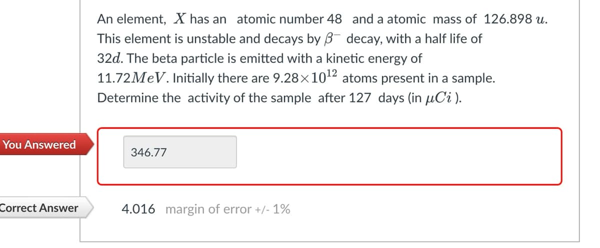 An element, X has an atomic number 48
This element is unstable and decays by ẞ
and a atomic mass of 126.898 u.
decay, with a half life of
32d. The beta particle is emitted with a kinetic energy of
11.72 MeV. Initially there are 9.28×1012 atoms present in a sample.
Determine the activity of the sample after 127 days (in μСi).
You Answered
346.77
Correct Answer
4.016 margin of error +/- 1%