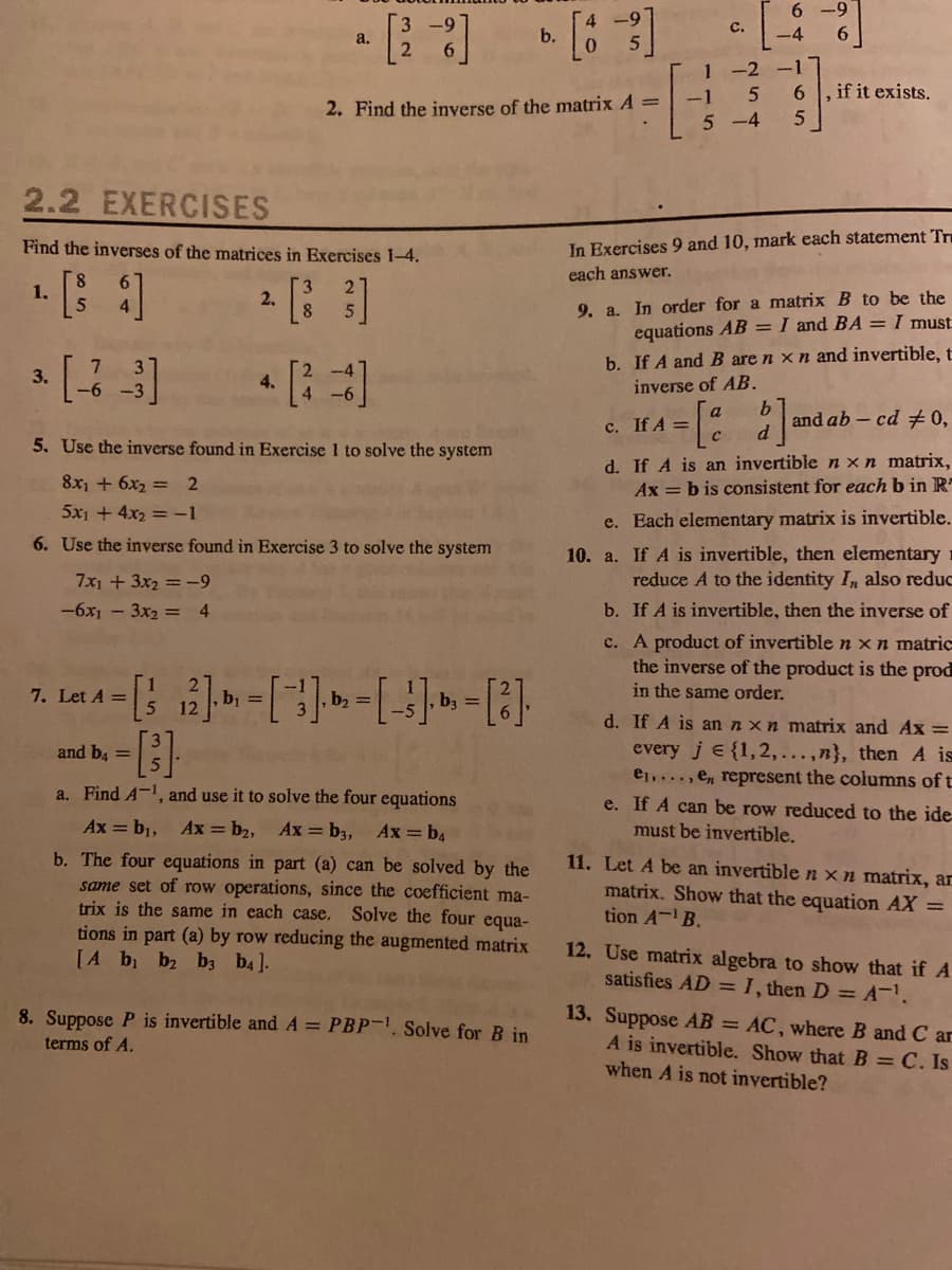 с.
b.
0.
-4
a.
1 -2 -1
-1
, if it exists.
2. Find the inverse of the matrix A =
5 -4
2.2 EXERCISES
Find the inverses of the matrices in Exercises 1-4.
In Exercises 9 and 10, mark each statement Tr
each answer.
1. [ ]
2.
9. a. In order for a matrix B to be the
equations AB = I and BA = I must.
b. If A and B are n xn and invertible, t
inverse of AB.
3.
4.
and ab - cd +0,
C. If A =
5. Use the inverse found in Exercise 1 to solve the system
d. If A is an invertible n xn matrix,
Ax = b is consistent for each b in R
8x + 6x2 = 2
5x1 + 4x2 = -1
e. Each elementary matrix is invertible.
6. Use the inverse found in Exercise 3 to solve the system
10. a. If A is invertible, then elementary 1
reduce A to the identity In also reduc
7x1 + 3x2 = -9
-6x1 - 3x2 = 4
b. If A is invertible, then the inverse of
c. A product of invertible n xn matric
the inverse of the product is the prod
in the same order.
7. Let A =
b, =
b, =
ba =
d. If A is an nxn matrix and Ax =
every je {1, 2,...,n}, then A is
e1,..., en represent the columns of t
e. If A can be row reduced to the ide-
and b, =
a. Find A-1, and use it to solve the four equations
Ax = b1,
Ax = b2, Ax= b3,
Ax = b4
must be invertible.
b. The four equations in part (a) can be solved by the
same set of row operations, since the coefficient ma-
trix is the same in each case.
tions in part (a) by row reducing the augmented matrix
[A b b ba ba].
11. Let A be an invertible n xn matrix, ar
matrix. Show that the equation AX =
tion A- B.
Solve the four equa-
12. Use matrix algebra to show that if A
satisfies AD =I, then D = A.
13. Suppose AB = AC, where B and C ar
A is invertible. Show that B = C. Is
when A is not invertible?
8. Suppose P is invertible and A = PBP-. Solve for B in
terms of A.
