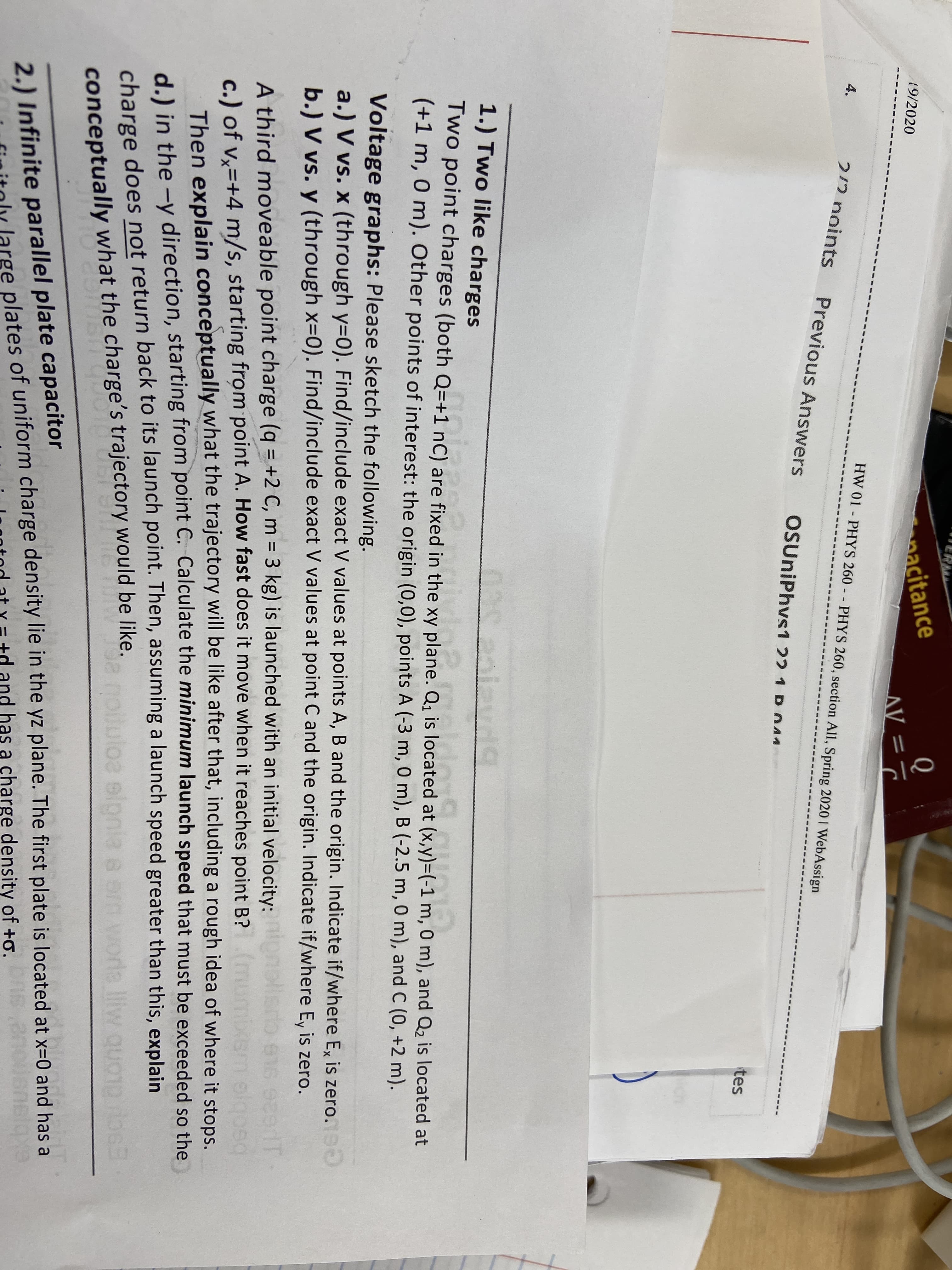 aacitance
(9/2020
AV =
HW 01 - PHYS 260 - - PHYS 260, section All, Spring 2020 I WebAssign
4.
212 noints
Previous Answers
OSUniPhvs1 22 1 P044
tes
1.) Two like charges
035ealavd9
Two point charges (both Q=+1 nC) are fixed in the xy plane. Q, is located at (x,y)=(-1 m, 0 m), and Q2 is located at
(+1 m, 0 m). Other points of interest: the origin (0,0), points A (-3 m, 0 m), B (-2.5 m, 0 m), and C (0, +2 m).
Voltage graphs: Please sketch the following.
a.) V vs. x (through y=0). Find/include exact V values at points A, B and the origin. Indicate if/where Ex is zero.
b.) V vs. y (through x=0). Find/include exact V values at point C and the origin. Indicate if/where E, is zero.
e16 920T
A third moveable point charge (q = +2 C, m = 3 kg) is launched with an initial velocity:
c.) of v,=+4 m/s, starting from point A. How fast does it move when it reaches point B?
Then explain conceptually what the trajectory will be like after that, including a rough idea of where it stops.
%3D
charge does not return back to its launch point. Then, assuming a launch speed greater than this, explain
orle lliw que
d.) in the -y direction, starting from point C. Calculate the minimum launch speed that must be exceeded so the
8 em w
conceptually what the charge's trajectory would be like.
2.) Infinite parallel plate capacitor
plates of uniform charge density lie in the yz plane. The first plate is located at x=0 and has a
and has a charge density of +o.
