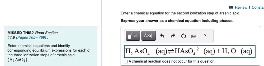 MISSED THIS? Read Section
17.9 (Pages 765 - 769).
Enter chemical equations and identify
corresponding equilibrium expressions for each of
the three ionization steps of arsenic acid
(H3 AsO4).
Enter a chemical equation for the second ionization step of arsenic acid.
Express your answer as a chemical equation including phases.
ΑΣΦ
2
Review | Consta
?
H₂ AsO4 (aq)=HASO² (aq) + H₂ O* (aq)
A chemical reaction does not occur for this question.