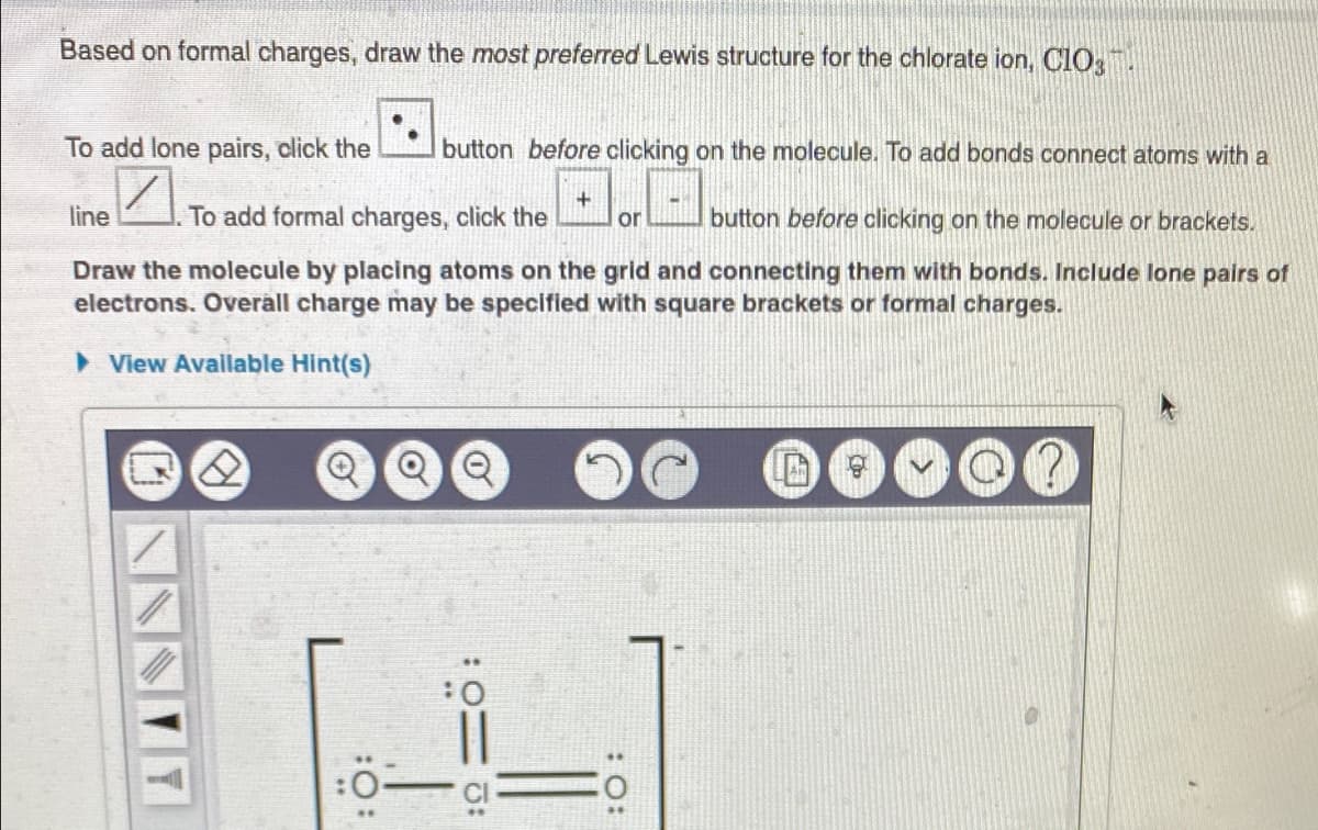 Based on formal charges, draw the most preferred Lewis structure for the chlorate ion, C1O,
To add lone pairs, click the
button before clicking on the molecule. To add bonds connect atoms with a
line
To add formal charges, click the
or
button before clicking on the molecule or brackets.
Draw the molecule by placing atoms on the grid and connecting them with bonds. Include lone pairs of
electrons. Overall charge may be specified with square brackets or formal charges.
> View Available Hint(s)
:O:
:O:

