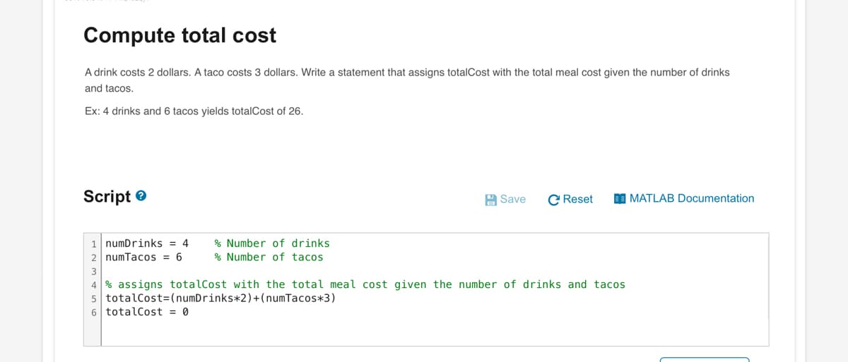 Compute total cost
A drink costs 2 dollars. A taco costs 3 dollars. Write a statement that assigns totalCost with the total meal cost given the number of drinks
and tacos.
Ex: 4 drinks and 6 tacos yields totalCost of 26.
Script
1 numDrinks = 4
2 numTacos = 6
% Number of drinks
% Number of tacos
Save C Reset
4% assigns totalCost with the total meal cost given the number of drinks and tacos
5 totalCost=(numDrinks*2)+(numTacos*3)
6 totalCost = 0
MATLAB Documentation
