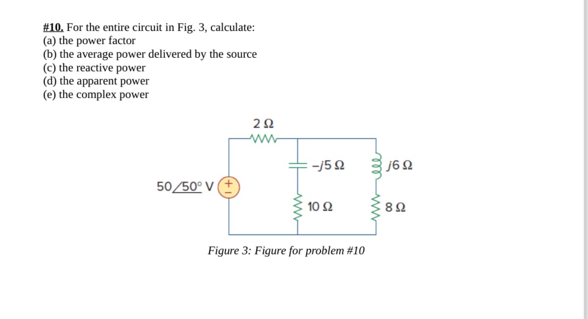 #10. For the entire circuit in Fig. 3, calculate:
(a) the power factor
(b) the average power delivered by the source
(c) the reactive power
(d) the apparent power
(e) the complex power
202
www
-150
j6 Ω
50/50° V
10 Ω
80
Figure 3: Figure for problem #10