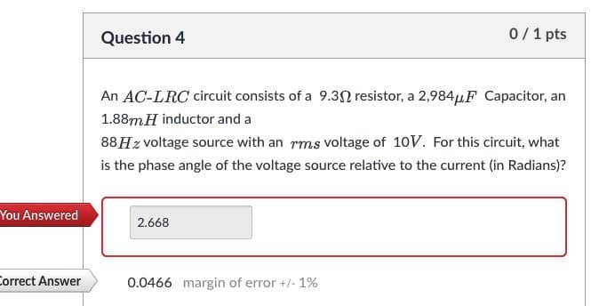 You Answered
Correct Answer
Question 4
An AC-LRC circuit consists of a 9.30 resistor, a 2,984μF Capacitor, an
1.88m H inductor and a
88 H z voltage source with an rms voltage of 10V. For this circuit, what
is the phase angle of the voltage source relative to the current (in Radians)?
2.668
0/1 pts
0.0466 margin of error +/- 1%