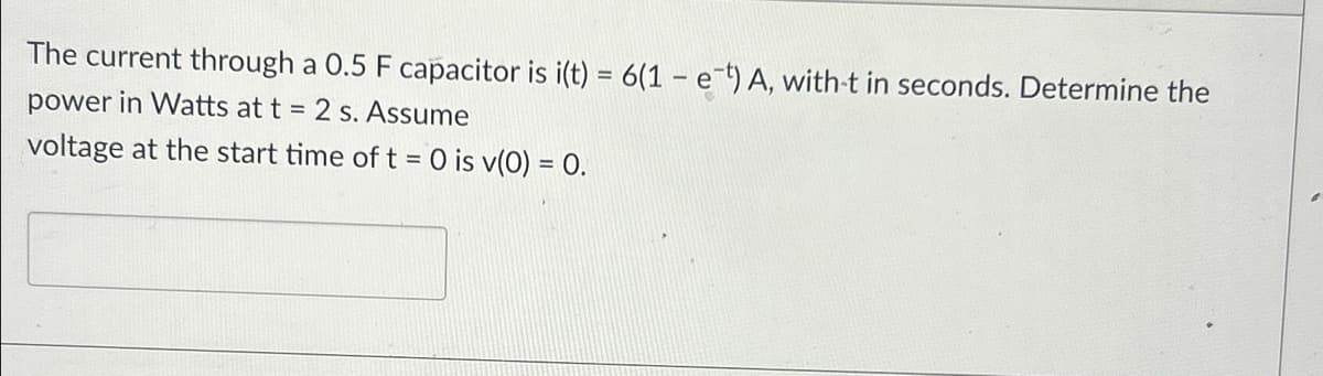The current through a 0.5 F capacitor is i(t) = 6(1 - et) A, with-t in seconds. Determine the
power in Watts at t = 2 s. Assume
voltage at the start time of t = 0 is v(0) = 0.