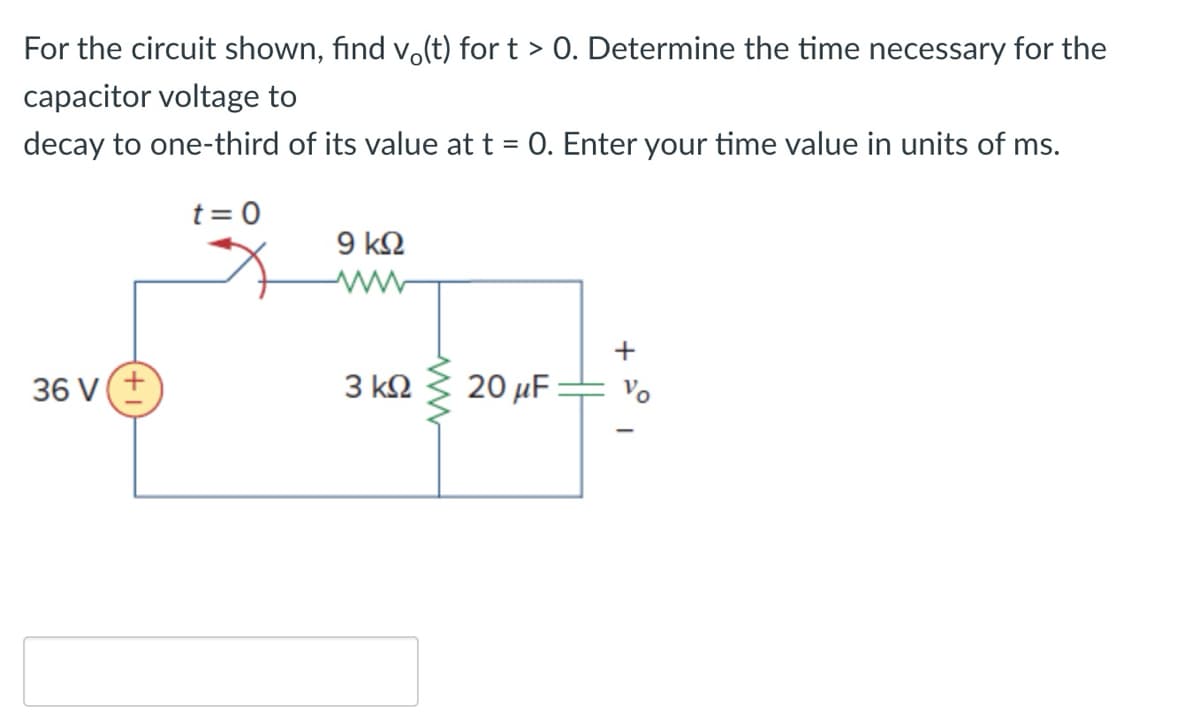For the circuit shown, find v(t) for t > 0. Determine the time necessary for the
capacitor voltage to
decay to one-third of its value at t = 0. Enter your time value in units of ms.
t=0
9 ΚΩ
www
36 V(+
3 ΚΩ
www
+
20 μF
Vo