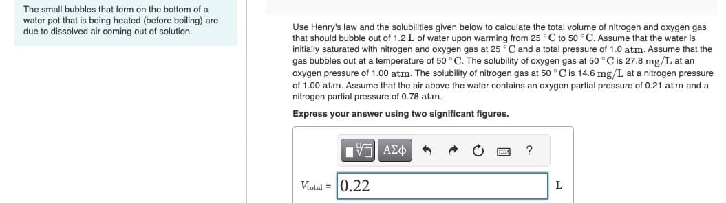 The small bubbles that form on the bottom of a
water pot that is being heated (before boiling) are
due to dissolved air coming out of solution.
Use Henry's law and the solubilities given below to calculate the total volume of nitrogen and oxygen gas
that should bubble out of 1.2 L of water upon warming from 25 °C to 50 °C. Assume that the water is
initially saturated with nitrogen and oxygen gas at 25 °C and a total pressure of 1.0 atm. Assume that the
gas bubbles out at a temperature of 50 °C. The solubility of oxygen gas at 50 °C is 27.8 mg/L at an
oxygen pressure of 1.00 atm. The solubility of nitrogen gas at 50 °C is 14.6 mg/L at a nitrogen pressure
of 1.00 atm. Assume that the air above the water contains an oxygen partial pressure of 0.21 atm and a
nitrogen partial pressure of 0.78 atm.
Express your answer using two significant figures.
[ΠΙ ΑΣΦ
Vtotal = 0.22
?
L