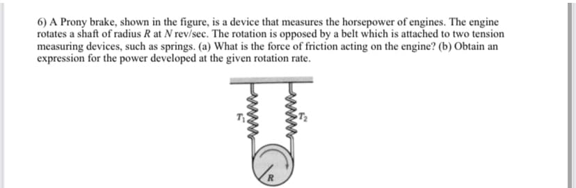 6) A Prony brake, shown in the figure, is a device that measures the horsepower of engines. The engine
rotates a shaft of radius R at N rev/sec. The rotation is opposed by a belt which is attached to two tension
measuring devices, such as springs. (a) What is the force of friction acting on the engine? (b) Obtain an
expression for the power developed at the given rotation rate.