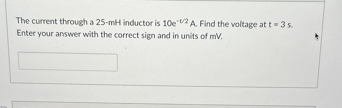 The current through a 25-mH inductor is 10e-t/2 A. Find the voltage at t = 3 s.
Enter your answer with the correct sign and in units of mV.