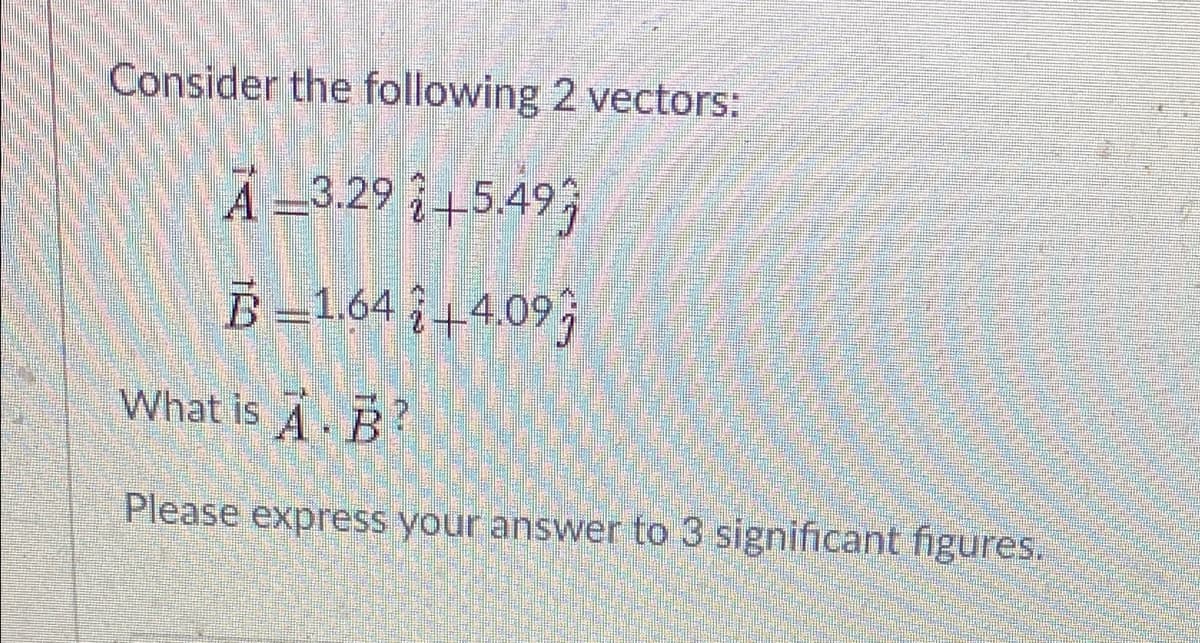Consider the following 2 vectors:
A =3.29 +5.49;
B -L64 ;+4.09;
What is A. B?
Please express your answer to 3 significant figures.

