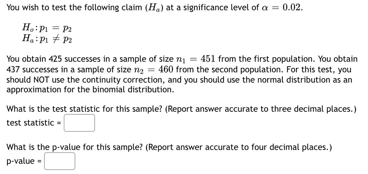 You wish to test the following claim (H) at a significance level of a = 0.02.
Ho: P₁ = P2
Ha: P₁ P2
You obtain 425 successes in a sample of size n₁ 451 from the first population. You obtain
437 successes in a sample of size n₂ = 460 from the second population. For this test, you
should NOT use the continuity correction, and you should use the normal distribution as an
approximation for the binomial distribution.
=
What is the test statistic for this sample? (Report answer accurate to three decimal places.)
test statistic =
What is the p-value for this sample? (Report answer accurate to four decimal places.)
p-value