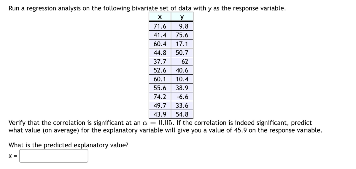 Run a regression analysis on the following bivariate set of data with y as the response variable.
X
y
9.8
75.6
17.1
50.7
62
71.6
41.4
60.4
44.8
37.7
52.6 40.6
60.1 10.4
55.6
38.9
74.2
-6.6
49.7
33.6
43.9
54.8
Verify that the correlation is significant at an a = 0.05. If the correlation is indeed significant, predict
what value (on average) for the explanatory variable will give you a value of 45.9 on the response variable.
What is the predicted explanatory value?
X =