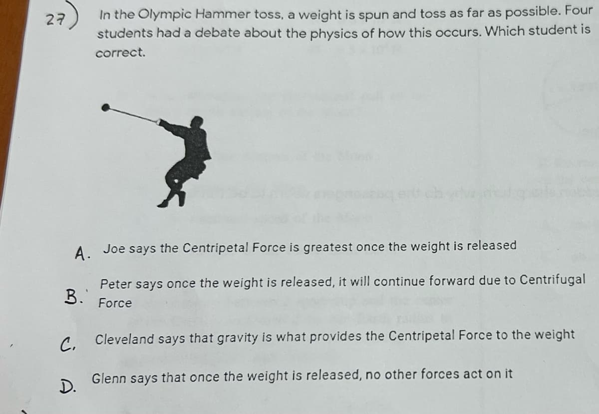 27
A.
Joe says the Centripetal Force is greatest once the weight is released
B.'
Peter says once the weight is released, it will continue forward due to Centrifugal
Force
C.
In the Olympic Hammer toss, a weight is spun and toss as far as possible. Four
students had a debate about the physics of how this occurs. Which student is
correct.
D.
Cleveland says that gravity is what provides the Centripetal Force to the weight
Glenn says that once the weight is released, no other forces act on it