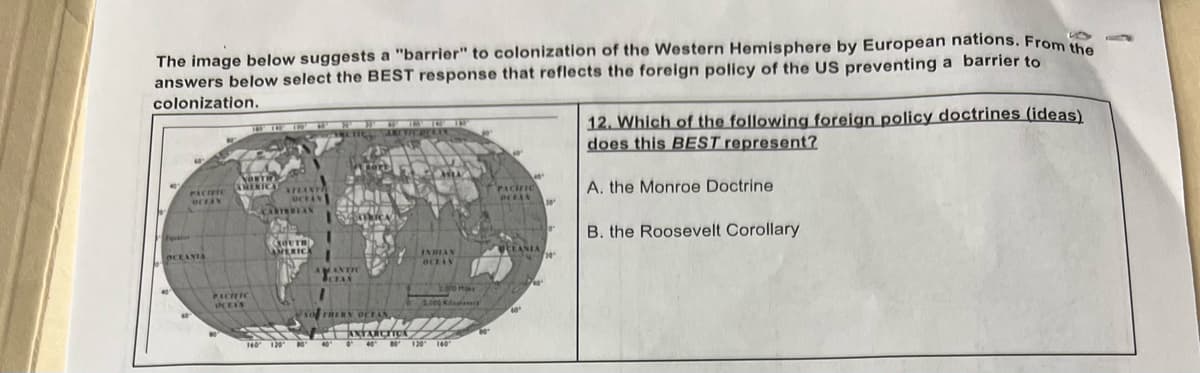 The image below suggests a "barrier" to colonization of the Western Hemisphere by European nations. From the
answers below select the BEST response that reflects the foreign policy of the US preventing a barrier to
colonization.
PACIFIC
OFFAN
OCEANIA
NORTH
AMERIC
PACIFIC
OCEAN
AFLANT
CARTURIAN
SOUTH)
AMERICA
SO THERN
INDIAN
OCEAN
MIZ
ANTARCTICA
PACIFIC
WELANIA
12. Which of the following foreign policy doctrines (ideas)
does this BEST represent?
A. the Monroe Doctrine
B. the Roosevelt Corollary