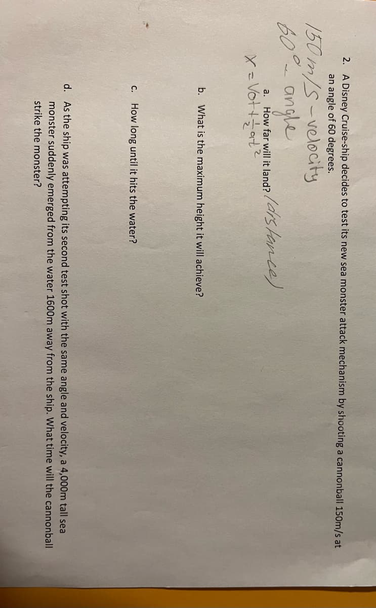 2. A Disney Cruise-ship decides to test its new sea monster attack mechanism by shooting a cannonball 150m/s at
an angle of 60 degrees.
150m/s-velocity
60° angle
a. How far will it land? (distance).
X = Vott at ²
b. What is the maximum height it will achieve?
C. How long until it hits the water?
d. As the ship was attempting its second test shot with the same angle and velocity, a 4,000m tall sea
monster suddenly emerged from the water 1600m away from the ship. What time will the cannonball
strike the monster?