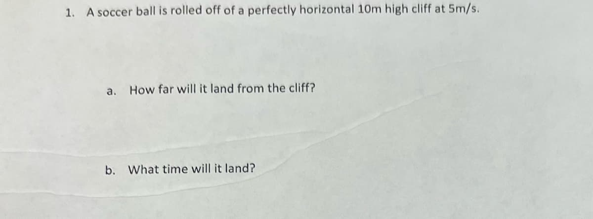 1. A soccer ball is rolled off of a perfectly horizontal 10m high cliff at 5m/s.
a. How far will it land from the cliff?
b. What time will it land?