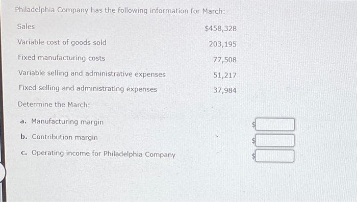 Philadelphia Company has the following information for March:
$458,328
203,195
77,508
51,217
37,984
Sales
Variable cost of goods sold
Fixed manufacturing costs
Variable selling and administrative expenses
Fixed selling and administrating expenses
Determine the March:
a. Manufacturing margin
b. Contribution margin
c. Operating income for Philadelphia Company
000