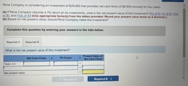 Pena Company is considering an investment of $29,480 that provides net cash flows of $8,900 annually for four years.
(a) If Pena Company requires a 7% return on its investments, what is the net present value of this investment? (PV of $1. EV of $1. PVA
of $1, and EVA of $1) (Use appropriate factor(s) from the tables provided. Round your present value factor to 4 decimals.)
(b) Based on net present value, should Pena Company make this investment?
Complete this question by entering your answers in the tabs below.
Required A
Required 6
What is the net present value of this investment?
PV Factor
Years 1-4
Net present value
Net Cash Flows
Required A
=
Present Value of
Net Cash Flows
Required B >