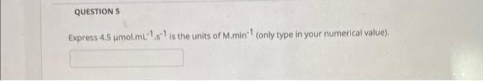 QUESTION 5
Express 4.5 μmol.mL-1 s1 is the units of M.min1 (only type in your numerical value).