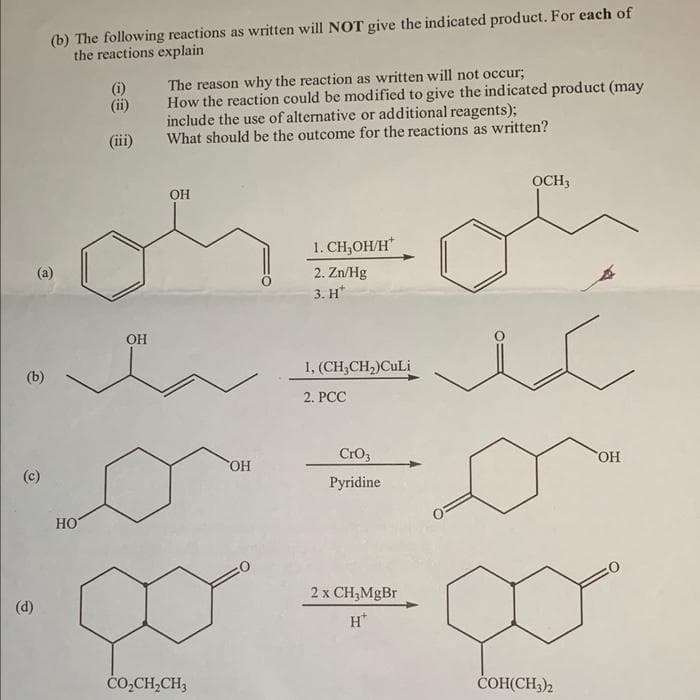 (b)
(d)
(b) The following reactions as written will NOT give the indicated product. For each of
the reactions explain
(a)
НО
(i)
(ii)
(iii)
OH
The reason why the reaction as written will not occur;
How the reaction could be modified to give the indicated product (may
include the use of alternative or additional reagents);
What should be the outcome for the reactions as written?
OH
CO,CH,CH,
OH
1. CH₂OH/H*
2. Zn/Hg
3. H*
1, (CH₂CH₂)CuLi
2. PCC
CrO3
Pyridine
2 x CH₂MgBr
H+
ỌCH3
COH(CH3)2
=
OH