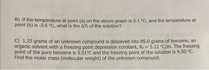 B) If the temperature at point (a) on the above graph is 0.1 °C, and the temperature at
point (b) is -3.5 °C, what is the ATr of the solution?
C) 1.25 grams of an unknown compound is dissolved into 85.0 grams of benzene, an
organic solvent with a freezing point depression constant, Kf = 5.12 °C/m. The freezing
point of the pure benzene is 5.51°C and the freezing point of the solution is 4.50 °C.
Find the molar mass (molecular weight) of the unknown compound.