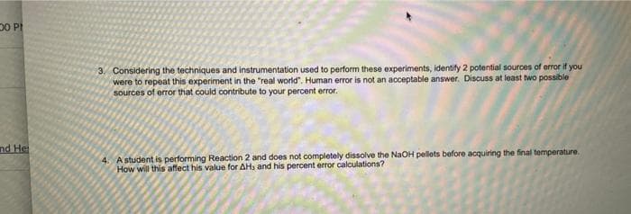 00 P
and Hei
3. Considering the techniques and instrumentation used to perform these experiments, identify 2 potential sources of error if you
were to repeat this experiment in the "real world". Human error is not an acceptable answer. Discuss at least two possible
sources of error that could contribute to your percent error.
4. A student is performing Reaction 2 and does not completely dissolve the NaOH pellets before acquiring the final temperature.
How will this affect his value for AH, and his percent error calculations?