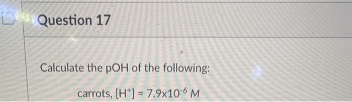 D Question 17
Calculate the pOH of the following:
carrots, [H] = 7.9x10-6 M