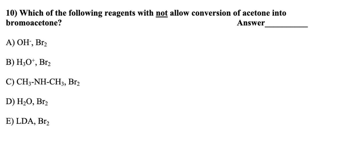 10) Which of the following reagents with not allow conversion of acetone into
bromoacetone?
Answer
A) OH-, Br₂
B) H3O+, Br2
C) CH3-NH-CH3, Br2
D) H₂O, Br₂
E) LDA, Br₂