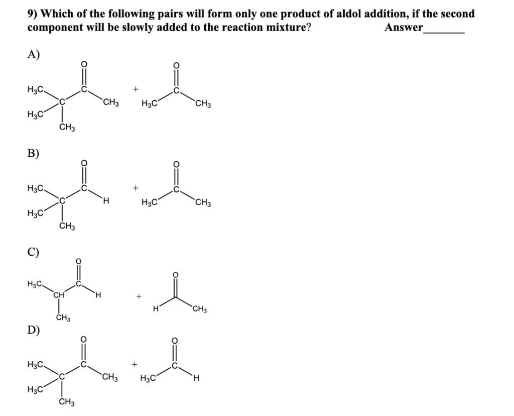 9) Which of the following pairs will form only one product of aldol addition, if the second
component will be slowly added to the reaction mixture?
Answer
A)
which
CH3
H3C
H3C.
H3C
B)
H3C.
H3C
CH3
H
H3C.
D)
H3C.
CH3
H3C
H
CH3
+
H3C
CH3
thaich
CH3 H3C
CH3
l
H
CH3
H