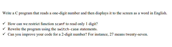 Write a C program that reads a one-digit number and then displays it to the screen as a word in English.
V How can we restrict function scanf to read only 1 digit?
V Rewrite the program using the switch-case statements.
V Can you improve your code for a 2-digit number? For instance, 27 means twenty-seven.
