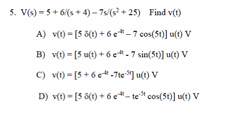 5. V(s) = 5 + 6/(s+4)-7s/(s²+25) Find v(t)
-4t
A) v(t) = [5 8(t) + 6 e4 – 7 cos(5t)] u(t) V
B) v(t) = [5 u(t) + 6 e4t - 7 sin(5t)] u(t) V
C) v(t)= [5+6 e4t -7te-st] u(t) V
D) v(t) = [5 8(t) + 6 e-4t — te-³t cos(5t)] u(t) V