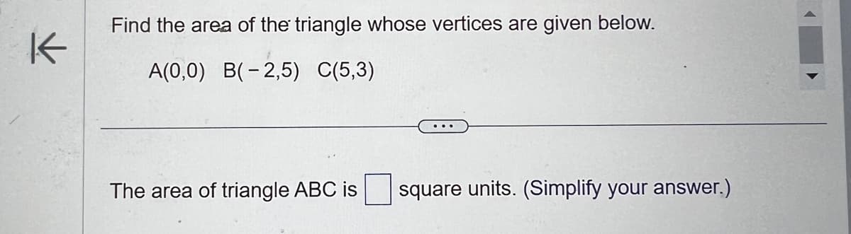 K
Find the area of the triangle whose vertices are given below.
A(0,0) B(-2,5) C(5,3)
The area of triangle ABC is
square units. (Simplify your answer.)