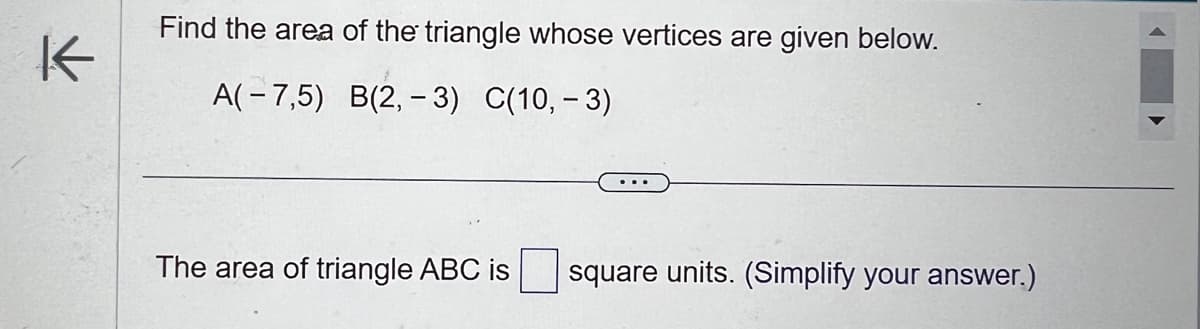 K
Find the area of the triangle whose vertices are given below.
A(-7,5) B(2, -3) C(10,-3)
The area of triangle ABC is
square units. (Simplify your answer.)
