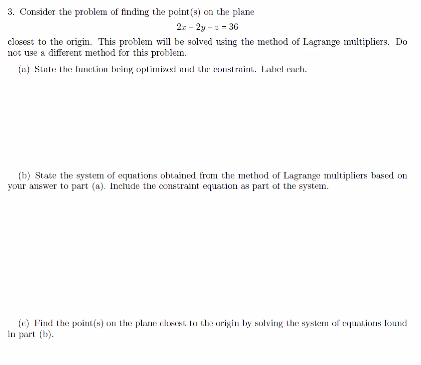 3. Consider the problem of finding the point (s) on the plane
2x - 2y-z = 36
closest to the origin. This problem will be solved using the method of Lagrange multipliers. Do
not use a different method for this problem.
(a) State the function being optimized and the constraint. Label each.
(b) State the system of equations obtained from the method of Lagrange multipliers based on
your answer to part (a). Include the constraint equation as part of the system.
(c) Find the point(s) on the plane closest to the origin by solving the system of equations found
in part (b).