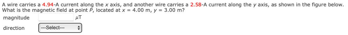 A wire carries a 4.94-A current along the x axis, and another wire carries a 2.58-A current along the y axis, as shown in the figure below.
What is the magnetic field at point P, located at x = 4.00 m, y = 3.00 m?
magnitude
direction
---Select---
μπ