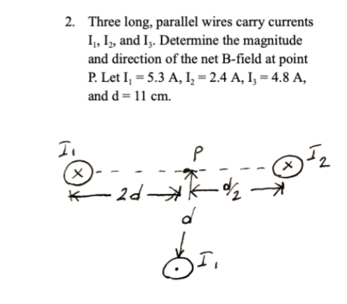2. Three long, parallel wires carry currents
I₁, I2, and 13. Determine the magnitude
and direction of the net B-field at point
P. Let I₁ = 5.3 A, I2 = 2.4 A, I3 = 4.8 A,
and d = 11 cm.
I₁
x
·2d-