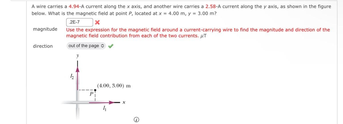 A wire carries a 4.94-A current along the x axis, and another wire carries a 2.58-A current along the y axis, as shown in the figure
below. What is the magnetic field at point P, located at x = 4.00 m, y = 3.00 m?
magnitude
direction
.2E-7
Use the expression for the magnetic field around a current-carrying wire to find the magnitude and direction of the
magnetic field contribution from each of the two currents. μT
out of the page
h
الا
P
(4.00, 3.00) m
ム
@