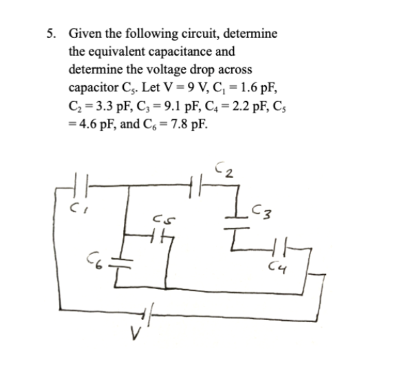 5. Given the following circuit, determine
the equivalent capacitance and
determine the voltage drop across
capacitor Cs. Let V = 9 V, C₁ = 1.6 pF,
C₂ 3.3 pF, C3 9.1 pF, C4 = 2.2 pF, Cs
= 4.6 pF, and C6 = 7.8 pF.
C3
CS
Сч