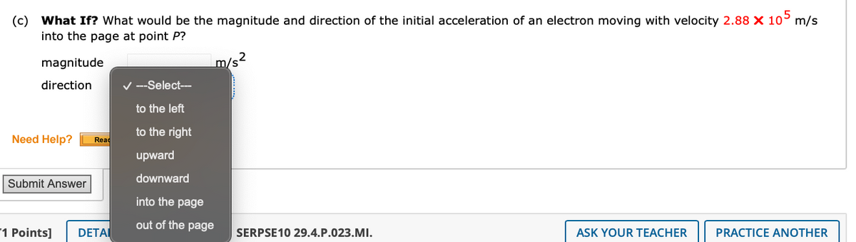 (c) What If? What would be the magnitude and direction of the initial acceleration of an electron moving with velocity 2.88 × 105 m/s
into the page at point P?
magnitude
direction
---Select---
to the left
m/s²
to the right
Need Help?
Read
upward
downward
Submit Answer
into the page
out of the page
"1 Points]
DETAI
SERPSE10 29.4.P.023.MI.
ASK YOUR TEACHER
PRACTICE ANOTHER