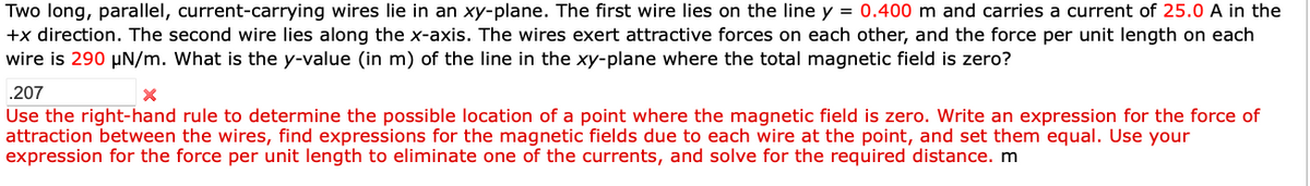 Two long, parallel, current-carrying wires lie in an xy-plane. The first wire lies on the line y = 0.400 m and carries a current of 25.0 A in the
+x direction. The second wire lies along the x-axis. The wires exert attractive forces on each other, and the force per unit length on each
wire is 290 μN/m. What is the y-value (in m) of the line in the xy-plane where the total magnetic field is zero?
.207
Use the right-hand rule to determine the possible location of a point where the magnetic field is zero. Write an expression for the force of
attraction between the wires, find expressions for the magnetic fields due to each wire at the point, and set them equal. Use your
expression for the force per unit length to eliminate one of the currents, and solve for the required distance. m