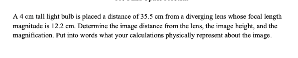 A 4 cm tall light bulb is placed a distance of 35.5 cm from a diverging lens whose focal length
magnitude is 12.2 cm. Determine the image distance from the lens, the image height, and the
magnification. Put into words what your calculations physically represent about the image.