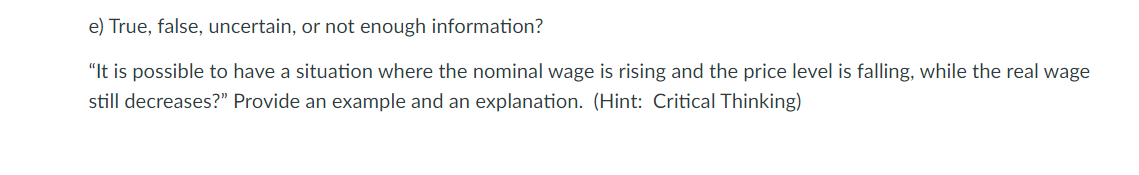 e) True, false, uncertain, or not enough information?
"It is possible to have a situation where the nominal wage is rising and the price level is falling, while the real wage
still decreases?" Provide an example and an explanation. (Hint: Critical Thinking)
