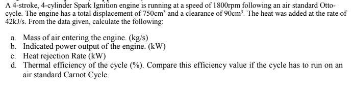 A 4-stroke, 4-cylinder Spark Ignition engine is running at a speed of 1800rpm following an air standard Otto-
cycle. The engine has a total displacement of 750cm and a clearance of 90cm³. The heat was added at the rate of
42KJ/s. From the data given, calculate the following:
a. Mass of air entering the engine. (kg/s)
b. Indicated power output of the engine. (kW)
c. Heat rejection Rate (kW)
d. Thermal efficiency of the cycle (%). Compare this efficiency value if the cycle has to run on an
air standard Carnot Cycle.

