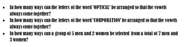 • In how many ways can the letters of the word 'OPTICAL' be arranged so that the vowels
always come together?
• In how many ways can the letters of the word 'CORPORATION' be arranged so that the vowels
always come together?
• In how many ways can a group of 5 men and 2 women be selected from a total of 7 men and
3 women?
