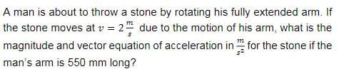 A man is about to throw a stone by rotating his fully extended arm. If
the stone moves at v = 2 due to the motion of his arm, what is the
magnitude and vector equation of acceleration in for the stone if the
man's arm is 550 mm long?
