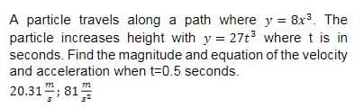 A particle travels along a path where y = 8x3. The
particle increases height with y = 27t3 where t is in
seconds. Find the magnitude and equation of the velocity
and acceleration when t=0.5 seconds.
20.31; 81
